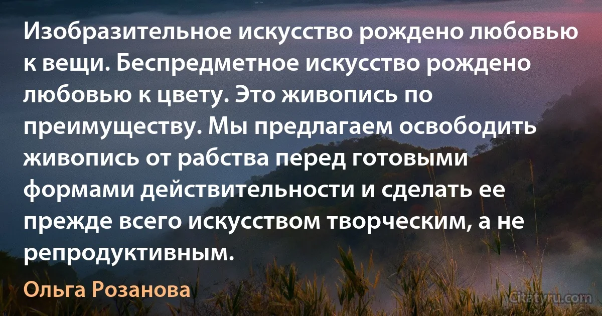 Изобразительное искусство рождено любовью к вещи. Беспредметное искусство рождено любовью к цвету. Это живопись по преимуществу. Мы предлагаем освободить живопись от рабства перед готовыми формами действительности и сделать ее прежде всего искусством творческим, а не репродуктивным. (Ольга Розанова)