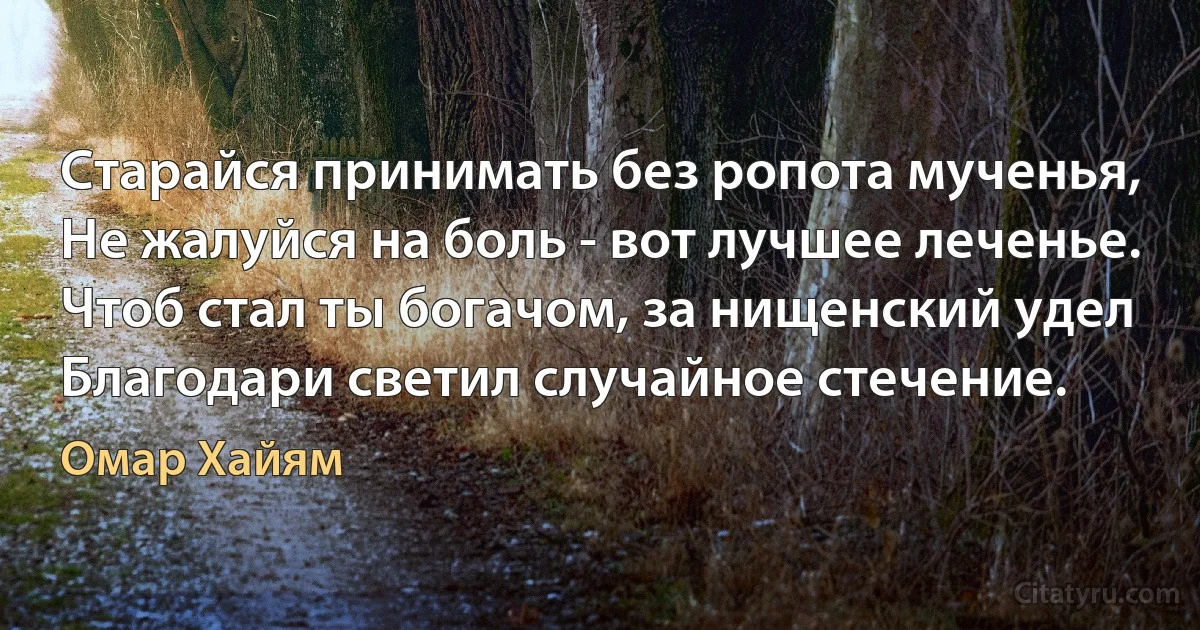 Старайся принимать без ропота мученья,
Не жалуйся на боль - вот лучшее леченье.
Чтоб стал ты богачом, за нищенский удел
Благодари светил случайное стечение. (Омар Хайям)