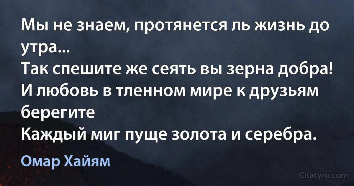 Мы не знаем, протянется ль жизнь до утра...
Так спешите же сеять вы зерна добра!
И любовь в тленном мире к друзьям берегите
Каждый миг пуще золота и серебра. (Омар Хайям)