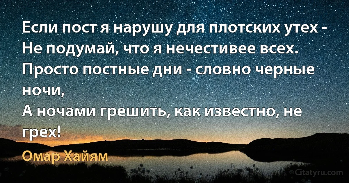 Если пост я нарушу для плотских утех - 
Не подумай, что я нечестивее всех. 
Просто постные дни - словно черные ночи, 
А ночами грешить, как известно, не грех! (Омар Хайям)