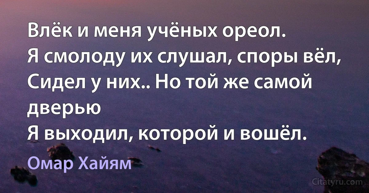 Влёк и меня учёных ореол.
Я смолоду их слушал, споры вёл,
Сидел у них.. Но той же самой дверью
Я выходил, которой и вошёл. (Омар Хайям)