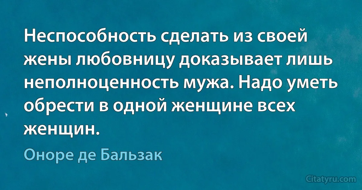 Неспособность сделать из своей жены любовницу доказывает лишь неполноценность мужа. Надо уметь обрести в одной женщине всех женщин. (Оноре де Бальзак)