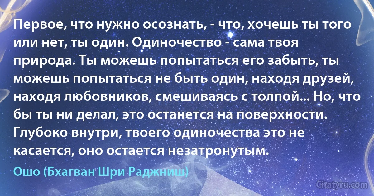 Первое, что нужно осознать, - что, хочешь ты того или нет, ты один. Одиночество - сама твоя природа. Ты можешь попытаться его забыть, ты можешь попытаться не быть один, находя друзей, находя любовников, смешиваясь с толпой... Но, что бы ты ни делал, это останется на поверхности. Глубоко внутри, твоего одиночества это не касается, оно остается незатронутым. (Ошо (Бхагван Шри Раджниш))