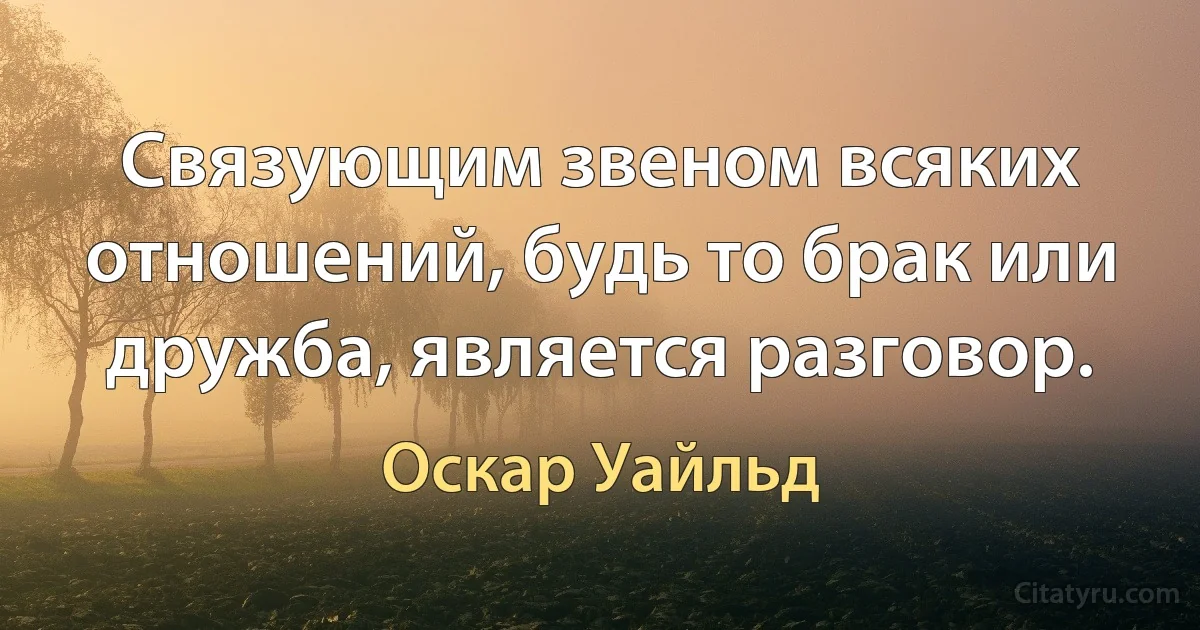 Связующим звеном всяких отношений, будь то брак или дружба, является разговор. (Оскар Уайльд)