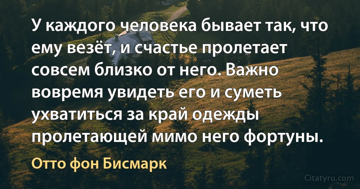 У каждого человека бывает так, что ему везёт, и счастье пролетает совсем близко от него. Важно вовремя увидеть его и суметь ухватиться за край одежды пролетающей мимо него фортуны. (Отто фон Бисмарк)