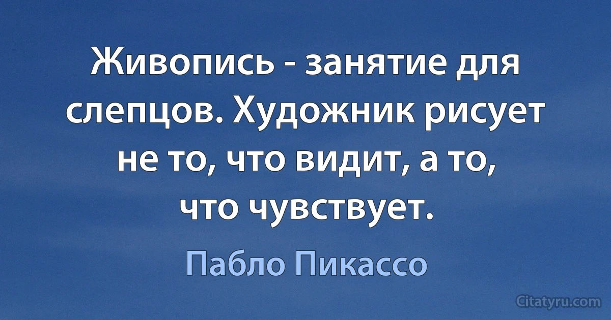 Живопись - занятие для слепцов. Художник рисует не то, что видит, а то, что чувствует. (Пабло Пикассо)