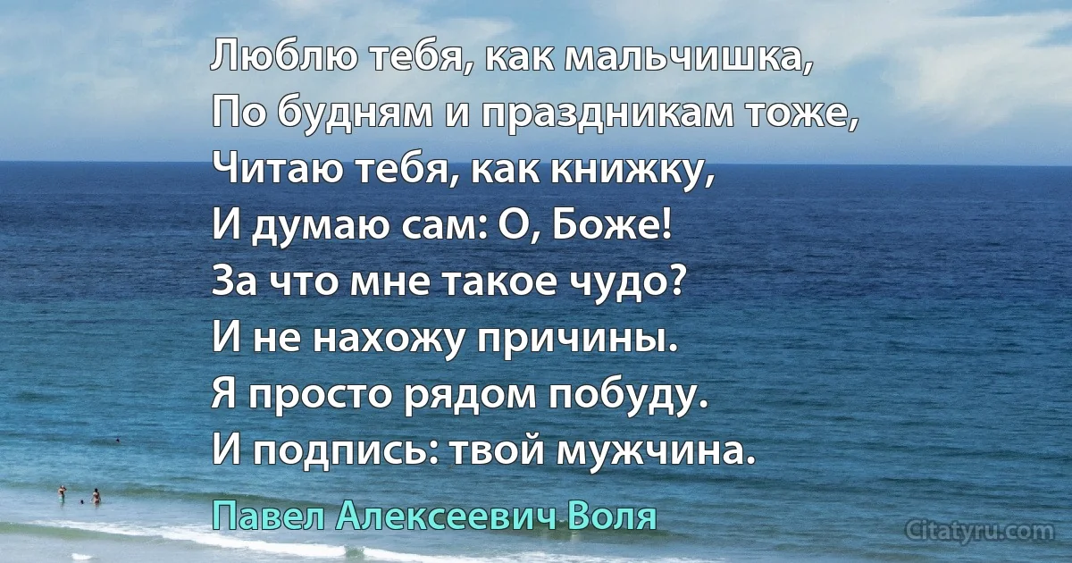 Люблю тебя, как мальчишка,
По будням и праздникам тоже,
Читаю тебя, как книжку,
И думаю сам: О, Боже!
За что мне такое чудо?
И не нахожу причины.
Я просто рядом побуду.
И подпись: твой мужчина. (Павел Алексеевич Воля)