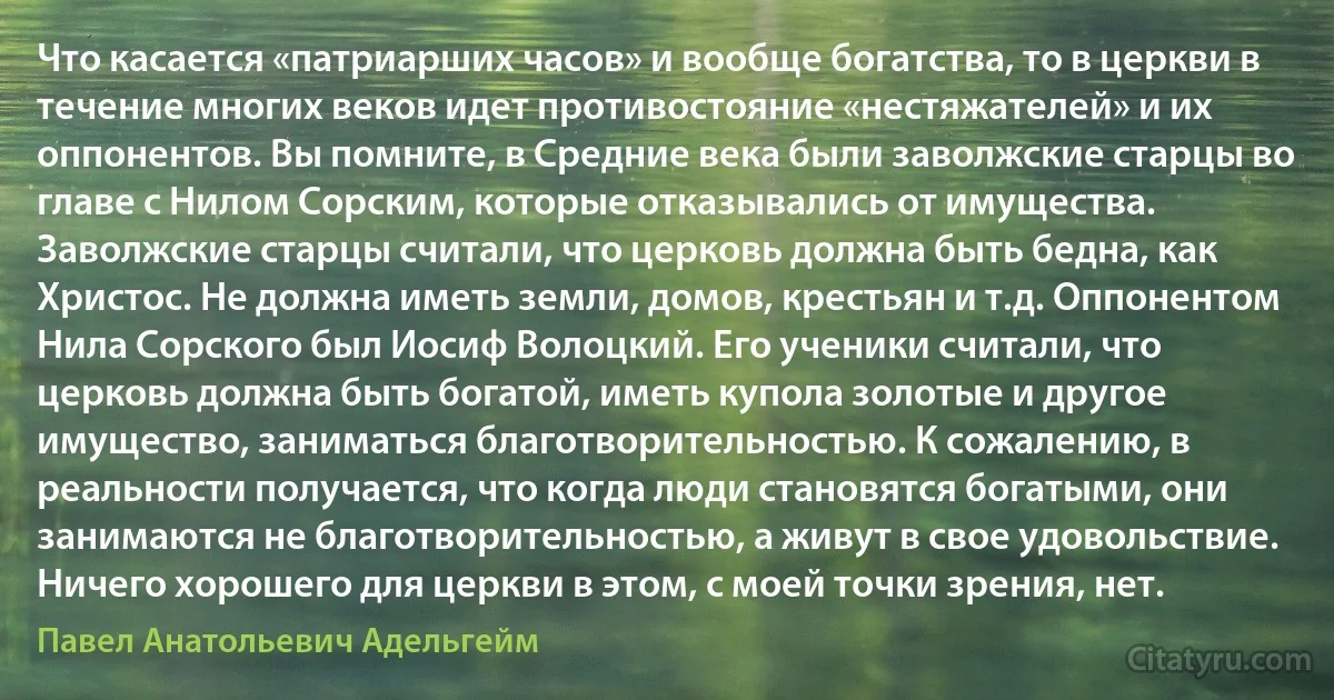 Что касается «патриарших часов» и вообще богатства, то в церкви в течение многих веков идет противостояние «нестяжателей» и их оппонентов. Вы помните, в Средние века были заволжские старцы во главе с Нилом Сорским, которые отказывались от имущества. Заволжские старцы считали, что церковь должна быть бедна, как Христос. Не должна иметь земли, домов, крестьян и т.д. Оппонентом Нила Сорского был Иосиф Волоцкий. Его ученики считали, что церковь должна быть богатой, иметь купола золотые и другое имущество, заниматься благотворительностью. К сожалению, в реальности получается, что когда люди становятся богатыми, они занимаются не благотворительностью, а живут в свое удовольствие. Ничего хорошего для церкви в этом, с моей точки зрения, нет. (Павел Анатольевич Адельгейм)