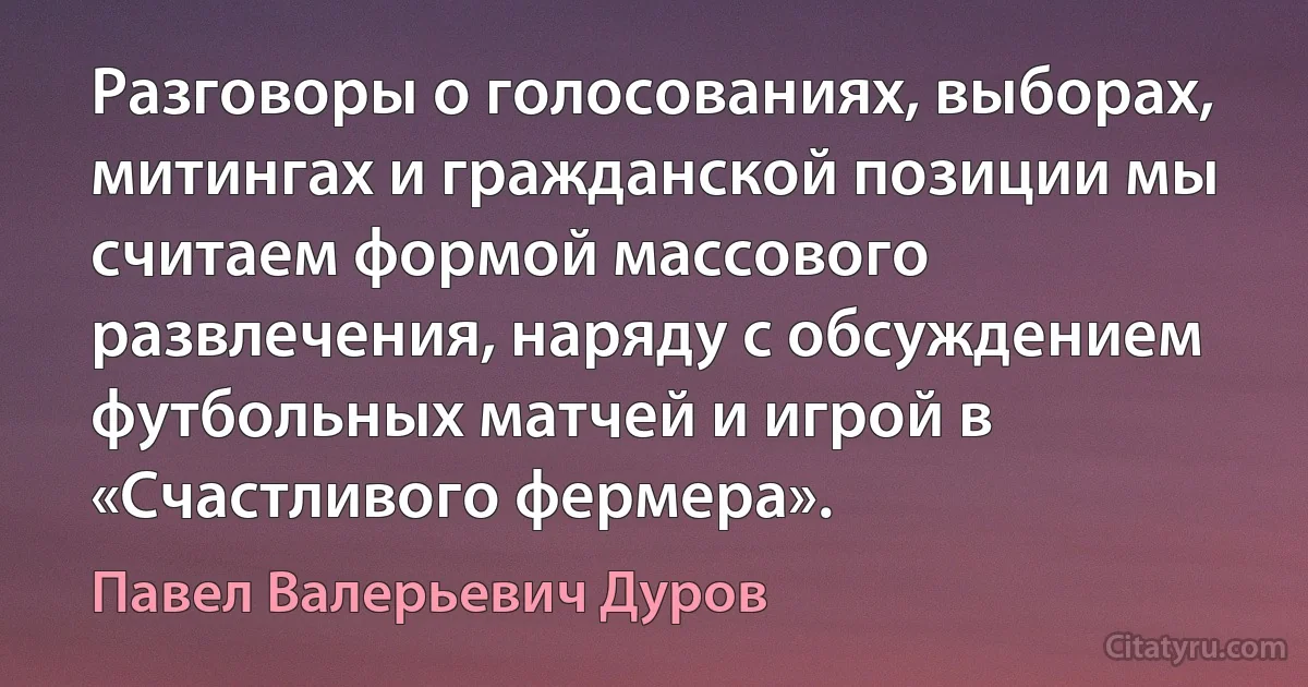 Разговоры о голосованиях, выборах, митингах и гражданской позиции мы считаем формой массового развлечения, наряду с обсуждением футбольных матчей и игрой в «Счастливого фермера». (Павел Валерьевич Дуров)