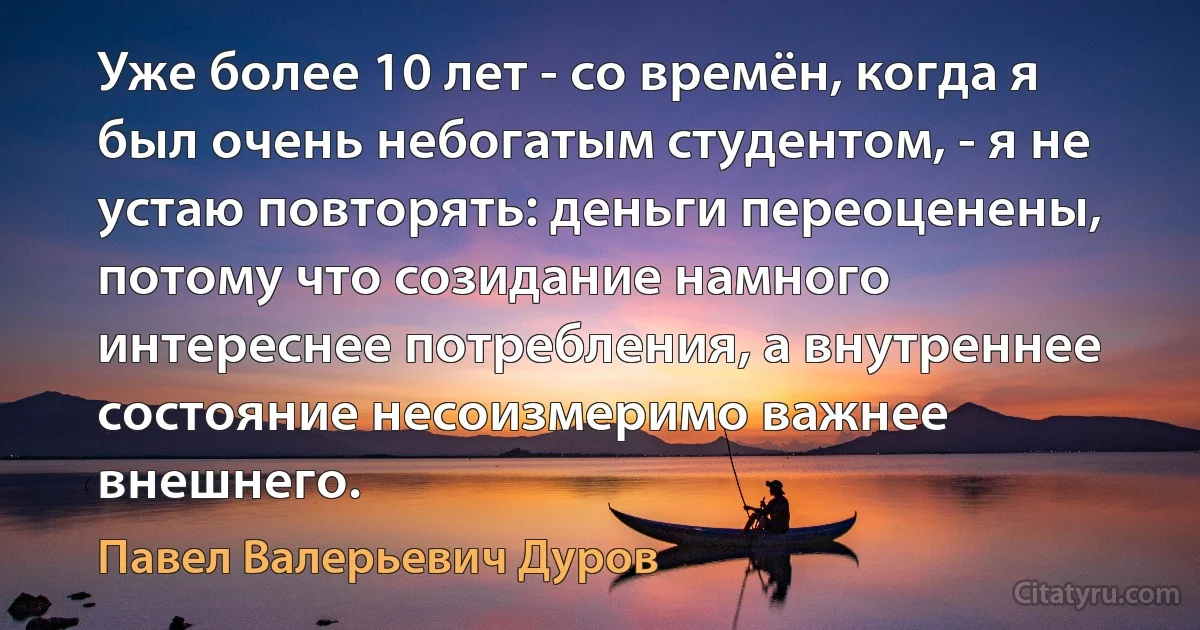 Уже более 10 лет - со времён, когда я был очень небогатым студентом, - я не устаю повторять: деньги переоценены, потому что созидание намного интереснее потребления, а внутреннее состояние несоизмеримо важнее внешнего. (Павел Валерьевич Дуров)