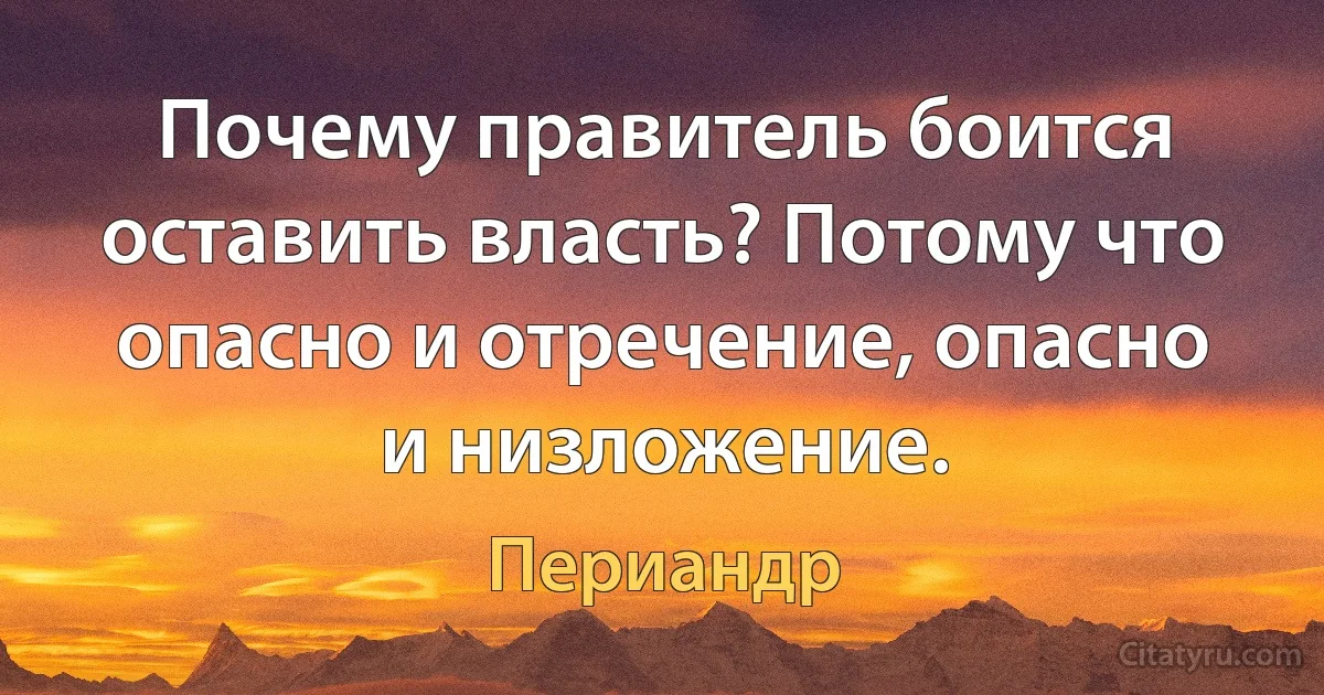 Почему правитель боится оставить власть? Потому что опасно и отречение, опасно и низложение. (Периандр)