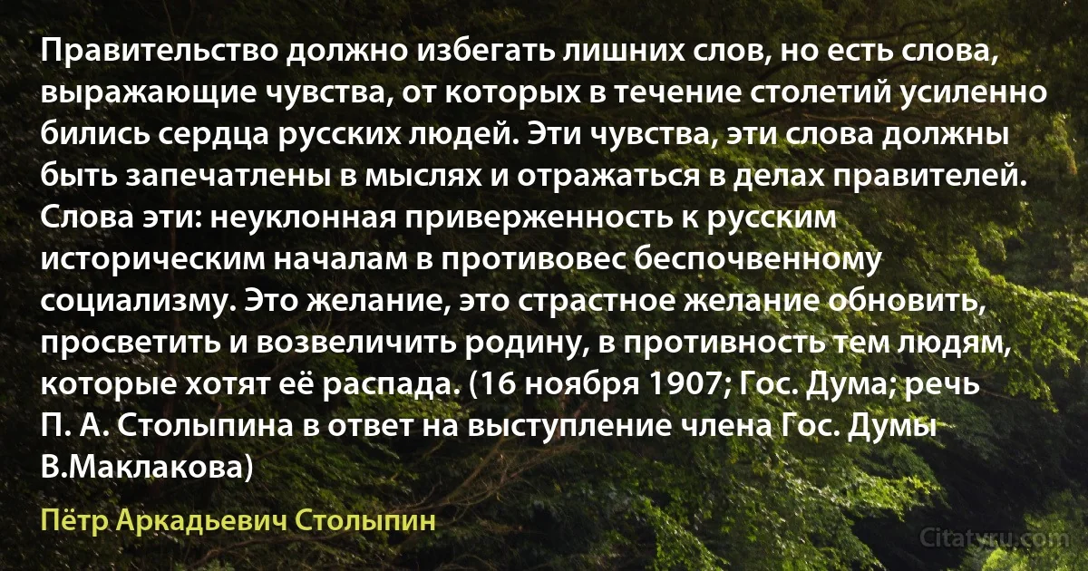 Правительство должно избегать лишних слов, но есть слова, выражающие чувства, от которых в течение столетий усиленно бились сердца русских людей. Эти чувства, эти слова должны быть запечатлены в мыслях и отражаться в делах правителей. Слова эти: неуклонная приверженность к русским историческим началам в противовес беспочвенному социализму. Это желание, это страстное желание обновить, просветить и возвеличить родину, в противность тем людям, которые хотят её распада. (16 ноября 1907; Гос. Дума; речь П. А. Столыпина в ответ на выступление члена Гос. Думы В.Маклакова) (Пётр Аркадьевич Столыпин)