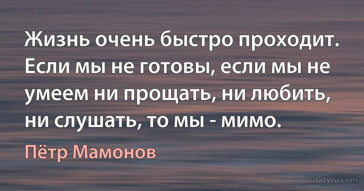 Жизнь очень быстро проходит. Если мы не готовы, если мы не умеем ни прощать, ни любить, ни слушать, то мы - мимо. (Пётр Мамонов)