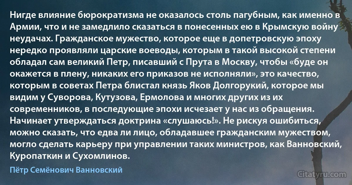 Нигде влияние бюрократизма не оказалось столь пагубным, как именно в Армии, что и не замедлило сказаться в понесенных ею в Крымскую войну неудачах. Гражданское мужество, которое еще в допетровскую эпоху нередко проявляли царские воеводы, которым в такой высокой степени обладал сам великий Петр, писавший с Прута в Москву, чтобы «буде он окажется в плену, никаких его приказов не исполняли», это качество, которым в советах Петра блистал князь Яков Долгорукий, которое мы видим у Суворова, Кутузова, Ермолова и многих других из их современников, в последующие эпохи исчезает у нас из обращения. Начинает утверждаться доктрина «слушаюсь!». Не рискуя ошибиться, можно сказать, что едва ли лицо, обладавшее гражданским мужеством, могло сделать карьеру при управлении таких министров, как Ванновский, Куропаткин и Сухомлинов. (Пётр Семёнович Ванновский)