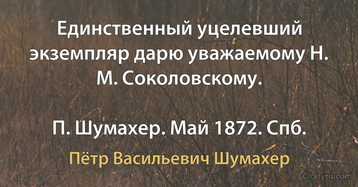 Единственный уцелевший экземпляр дарю уважаемому Н. М. Соколовскому.

П. Шумахер. Май 1872. Спб. (Пётр Васильевич Шумахер)