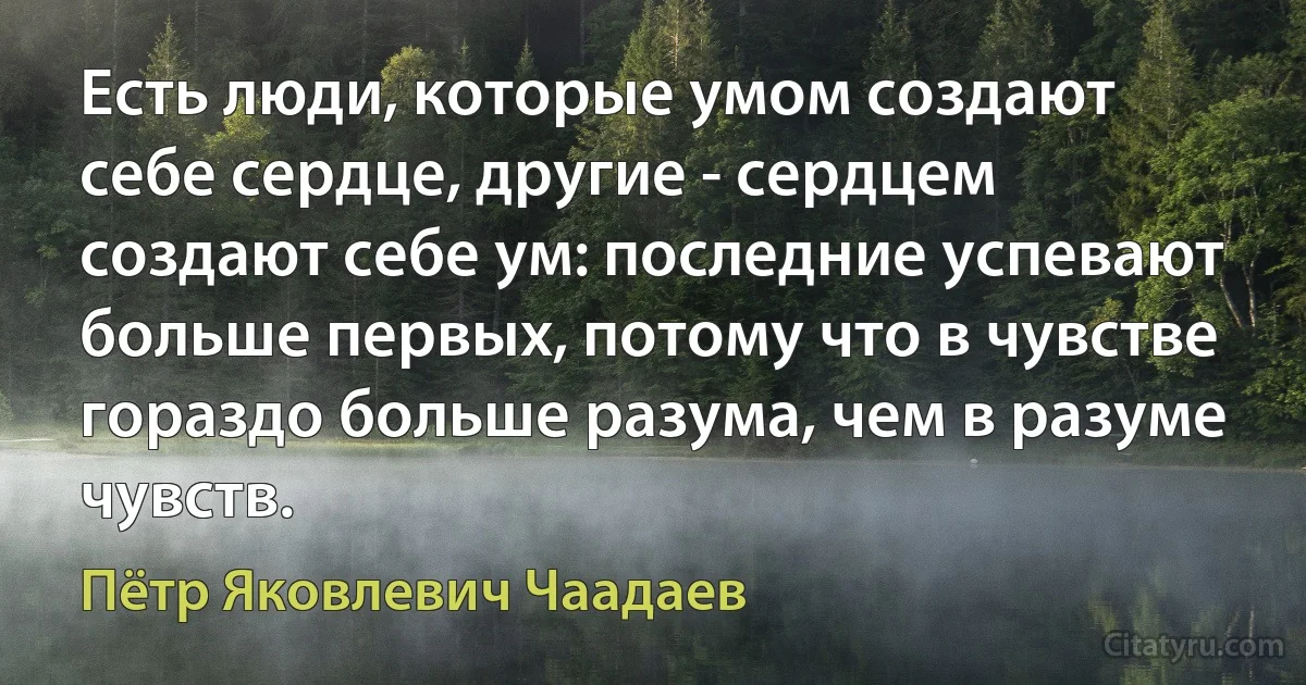 Есть люди, которые умом создают себе сердце, другие - сердцем создают себе ум: последние успевают больше первых, потому что в чувстве гораздо больше разума, чем в разуме чувств. (Пётр Яковлевич Чаадаев)