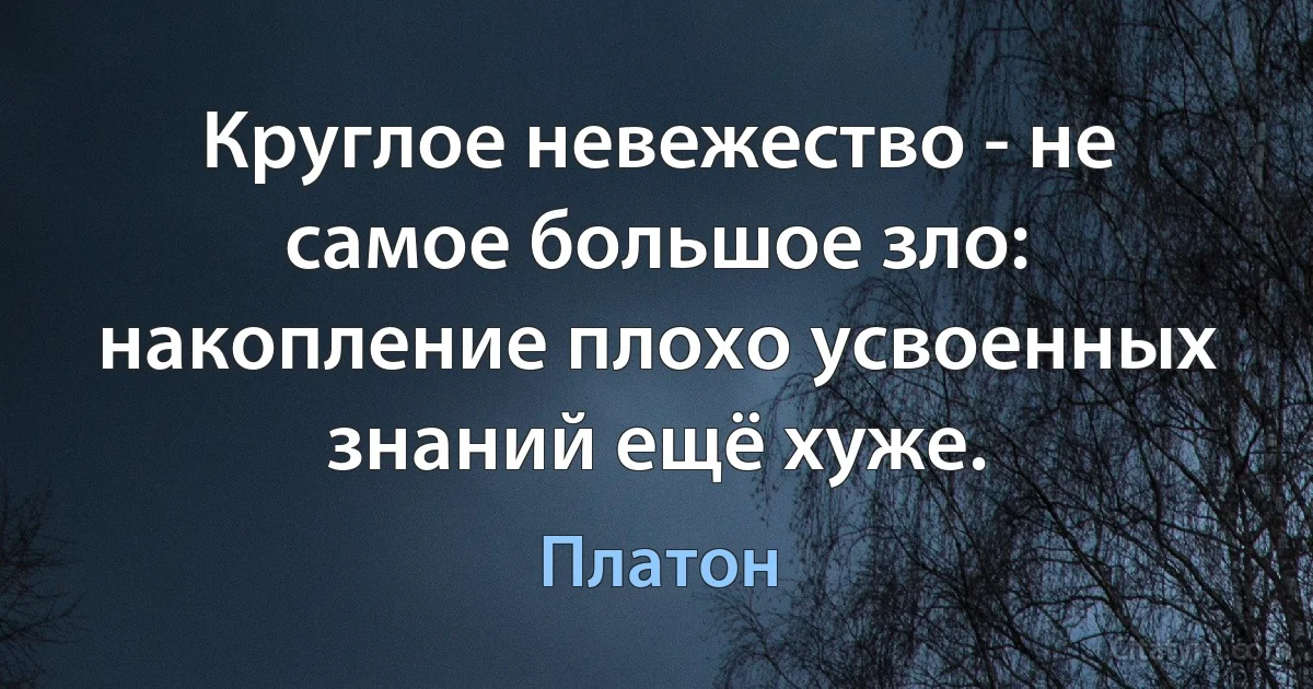 Круглое невежество - не самое большое зло: накопление плохо усвоенных знаний ещё хуже. (Платон)