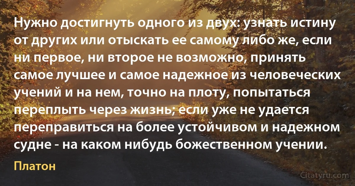 Нужно достигнуть одного из двух: узнать истину от других или отыскать ее самому либо же, если ни первое, ни второе не возможно, принять самое лучшее и самое надежное из человеческих учений и на нем, точно на плоту, попытаться переплыть через жизнь; если уже не удается переправиться на более устойчивом и надежном судне - на каком нибудь божественном учении. (Платон)