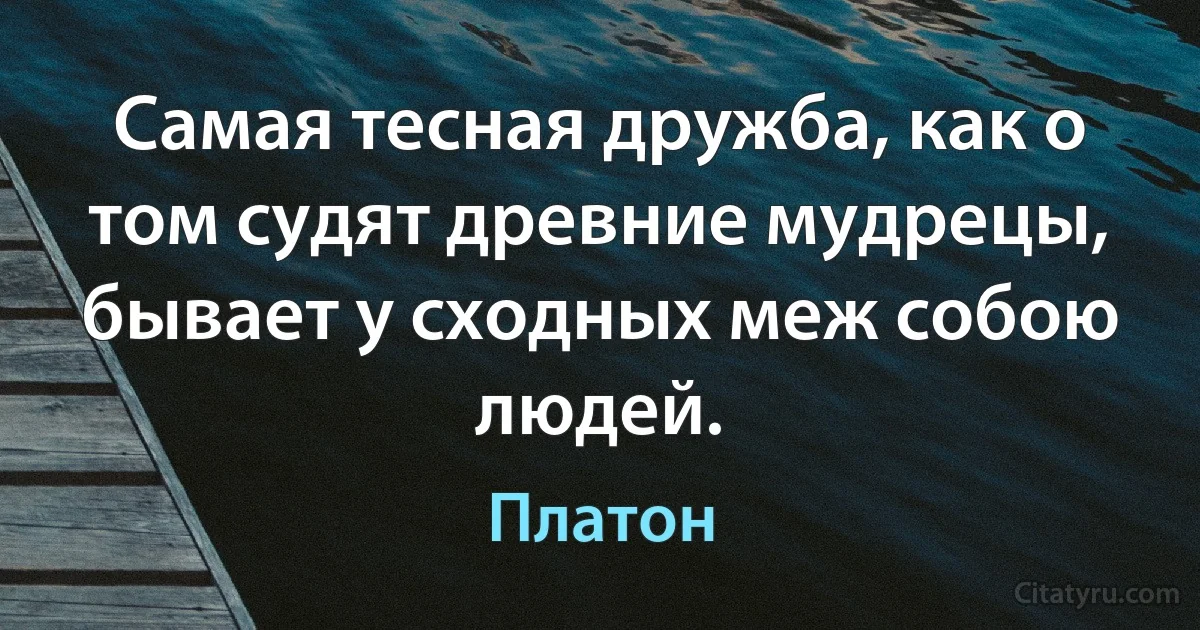 Самая тесная дружба, как о том судят древние мудрецы, бывает у сходных меж собою людей. (Платон)