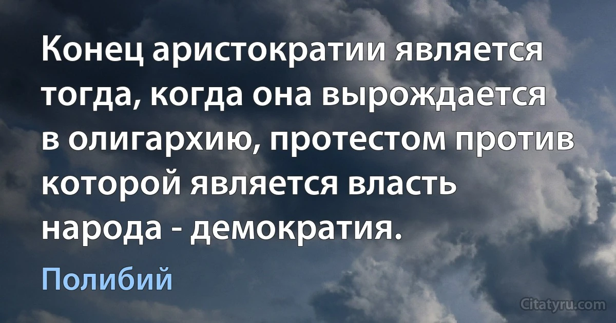 Конец аристократии является тогда, когда она вырождается в олигархию, протестом против которой является власть народа - демократия. (Полибий)