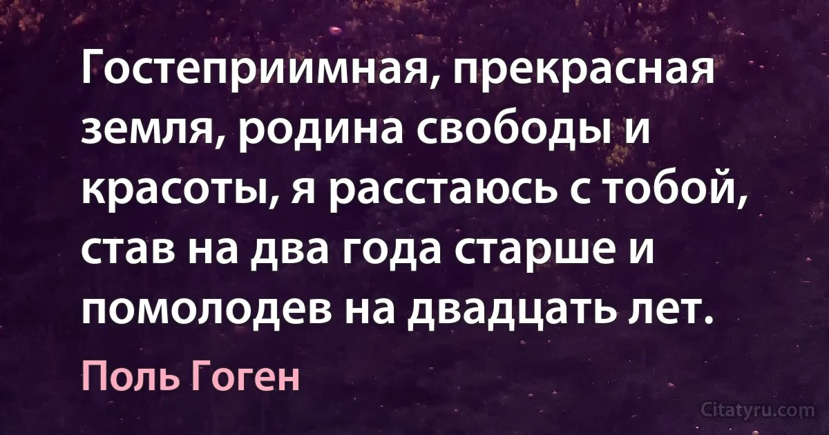 Гостеприимная, прекрасная земля, родина свободы и красоты, я расстаюсь с тобой, став на два года старше и помолодев на двадцать лет. (Поль Гоген)