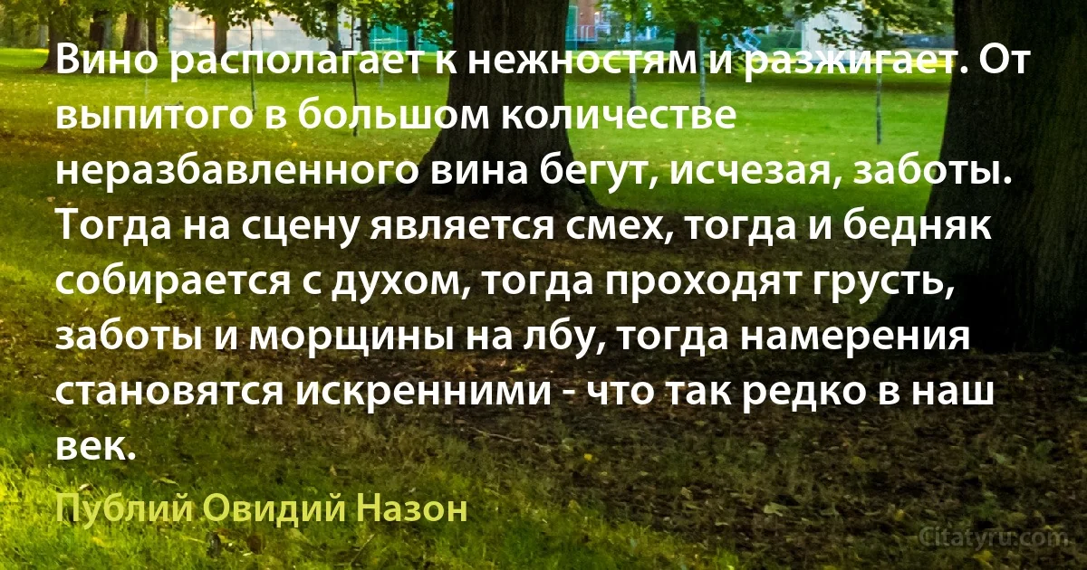 Вино располагает к нежностям и разжигает. От выпитого в большом количестве неразбавленного вина бегут, исчезая, заботы. Тогда на сцену является смех, тогда и бедняк собирается с духом, тогда проходят грусть, заботы и морщины на лбу, тогда намерения становятся искренними - что так редко в наш век. (Публий Овидий Назон)