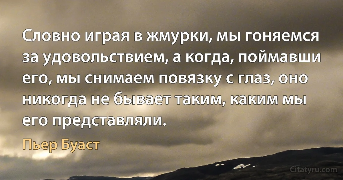 Словно играя в жмурки, мы гоняемся за удовольствием, а когда, поймавши его, мы снимаем повязку с глаз, оно никогда не бывает таким, каким мы его представляли. (Пьер Буаст)