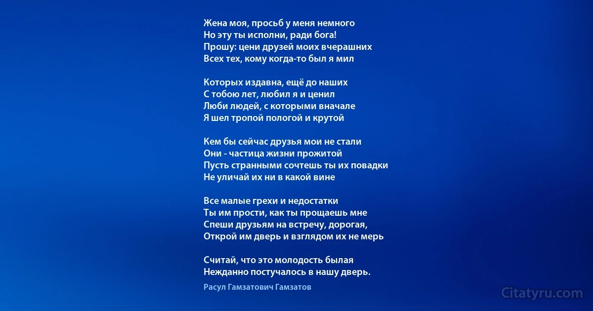 Жена моя, просьб у меня немного
Но эту ты исполни, ради бога!
Прошу: цени друзей моих вчерашних
Всех тех, кому когда-то был я мил

Которых издавна, ещё до наших 
С тобою лет, любил я и ценил
Люби людей, с которыми вначале
Я шел тропой пологой и крутой

Кем бы сейчас друзья мои не стали
Они - частица жизни прожитой
Пусть странными сочтешь ты их повадки
Не уличай их ни в какой вине

Все малые грехи и недостатки
Ты им прости, как ты прощаешь мне
Спеши друзьям на встречу, дорогая,
Открой им дверь и взглядом их не мерь

Считай, что это молодость былая
Нежданно постучалось в нашу дверь. (Расул Гамзатович Гамзатов)