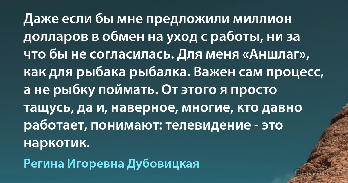 Даже если бы мне предложили миллион долларов в обмен на уход с работы, ни за что бы не согласилась. Для меня «Аншлаг», как для рыбака рыбалка. Важен сам процесс, а не рыбку поймать. От этого я просто тащусь, да и, наверное, многие, кто давно работает, понимают: телевидение - это наркотик. (Регина Игоревна Дубовицкая)