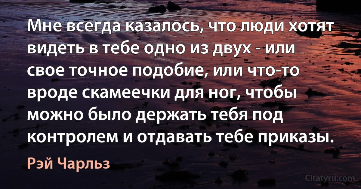 Мне всегда казалось, что люди хотят видеть в тебе одно из двух - или свое точное подобие, или что-то вроде скамеечки для ног, чтобы можно было держать тебя под контролем и отдавать тебе приказы. (Рэй Чарльз)