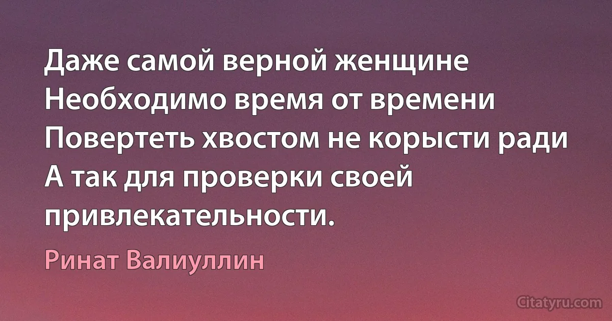 Даже самой верной женщине 
Необходимо время от времени 
Повертеть хвостом не корысти ради
А так для проверки своей привлекательности. (Ринат Валиуллин)