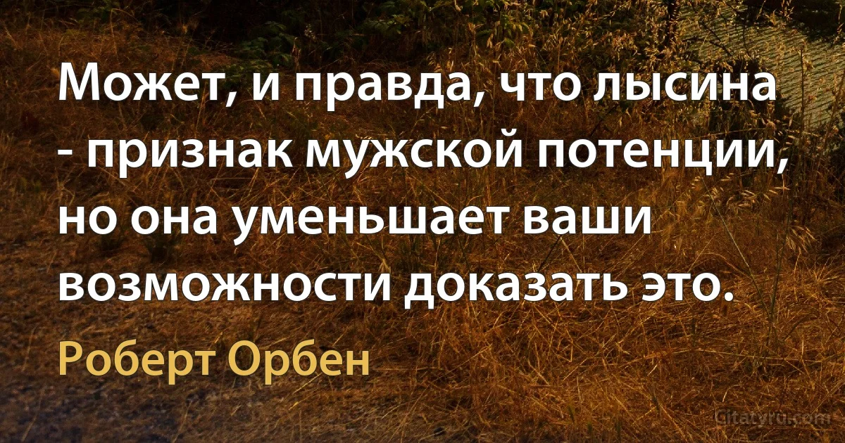 Может, и правда, что лысина - признак мужской потенции, но она уменьшает ваши возможности доказать это. (Роберт Орбен)