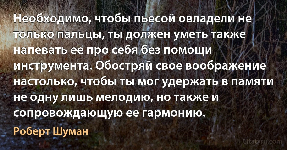 Необходимо, чтобы пьесой овладели не только пальцы, ты должен уметь также напевать ее про себя без помощи инструмента. Обостряй свое воображение настолько, чтобы ты мог удержать в памяти не одну лишь мелодию, но также и сопровождающую ее гармонию. (Роберт Шуман)