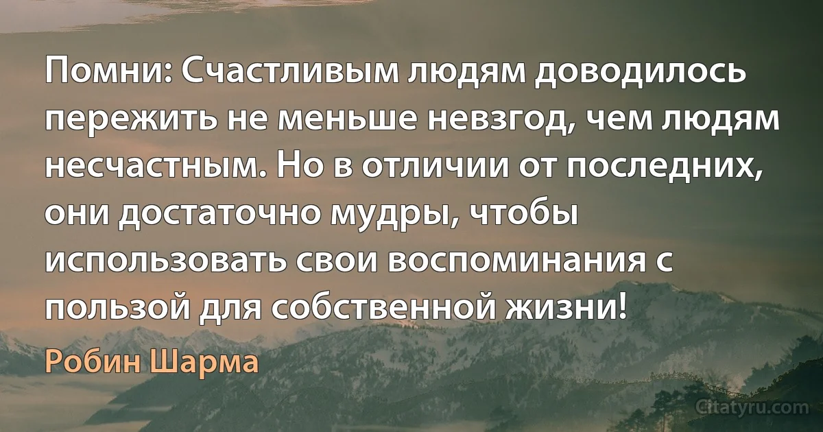 Помни: Счастливым людям доводилось пережить не меньше невзгод, чем людям несчастным. Но в отличии от последних, они достаточно мудры, чтобы использовать свои воспоминания с пользой для собственной жизни! (Робин Шарма)