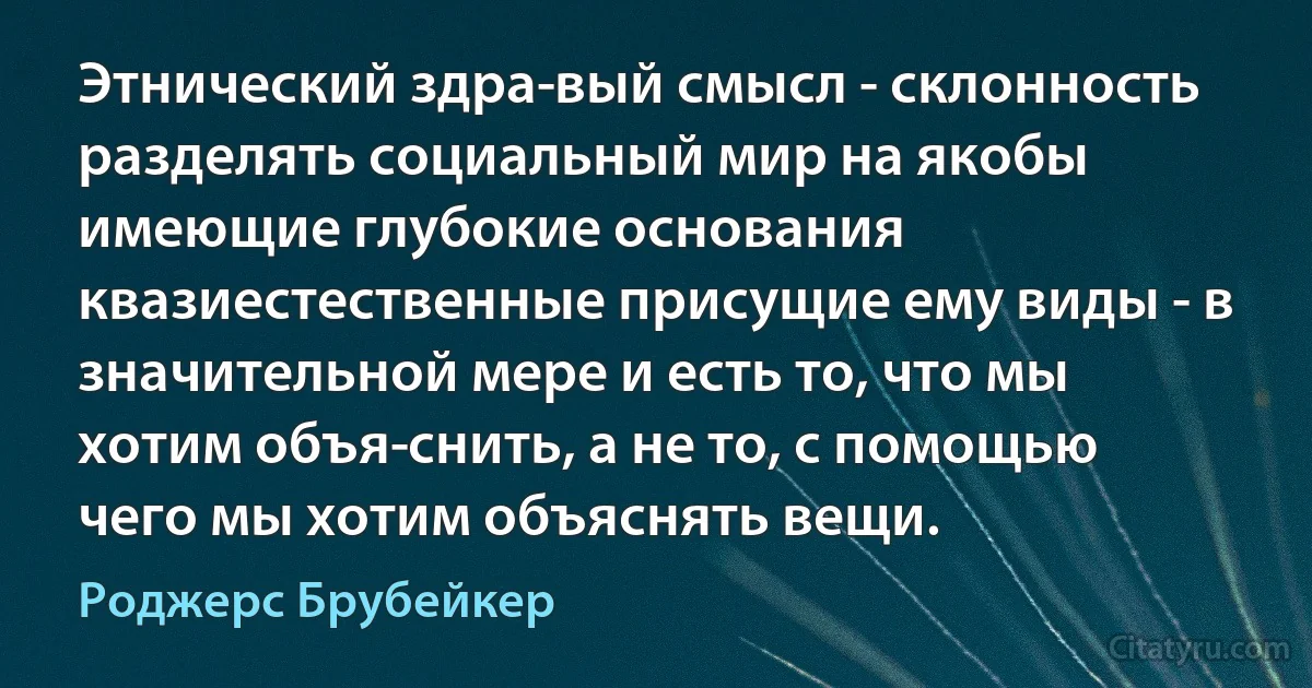 Этнический здра­вый смысл - склонность разделять социальный мир на якобы имеющие глубокие основания квазиестественные присущие ему виды - в значительной мере и есть то, что мы хотим объя­снить, а не то, с помощью чего мы хотим объяснять вещи. (Роджерс Брубейкер)