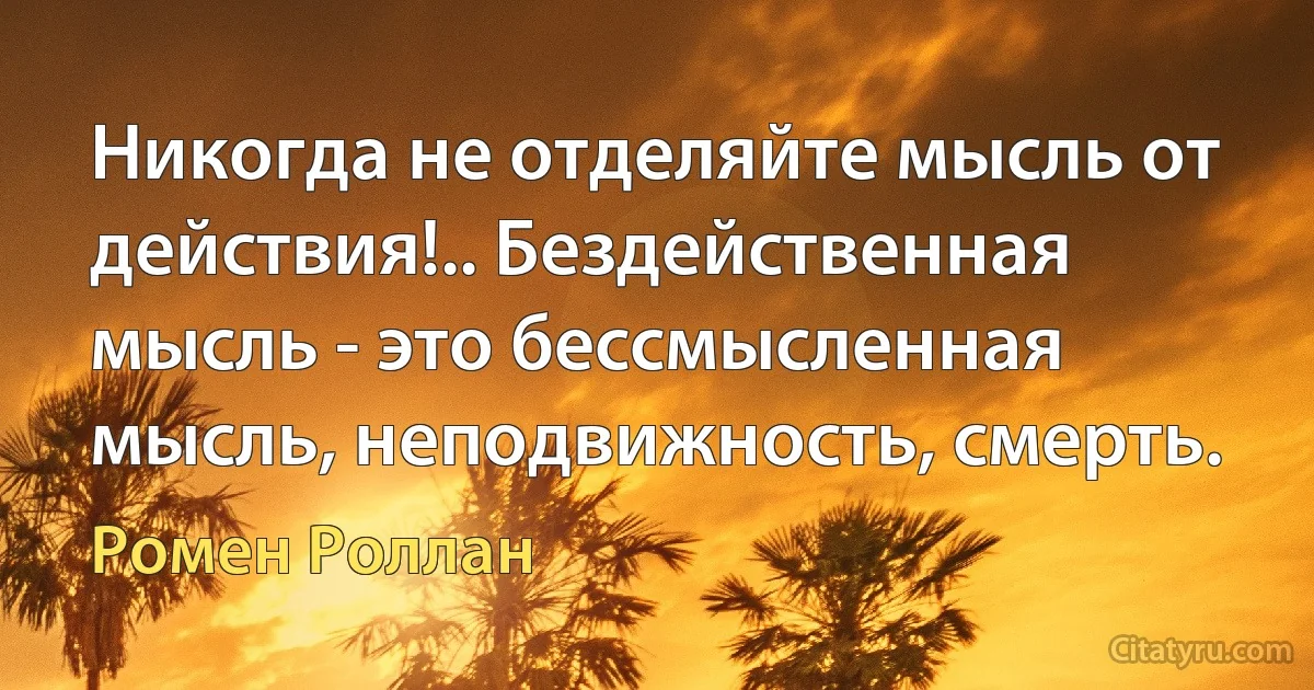 Никогда не отделяйте мысль от действия!.. Бездейственная мысль - это бессмысленная мысль, неподвижность, смерть. (Ромен Роллан)