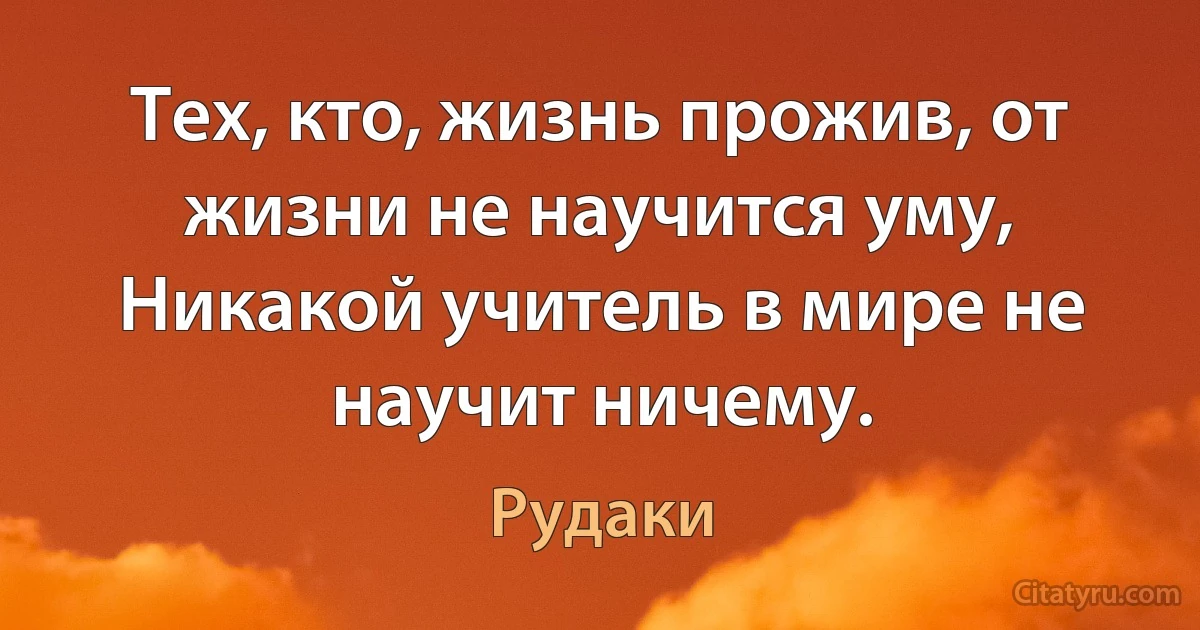 Тех, кто, жизнь прожив, от жизни не научится уму, Никакой учитель в мире не научит ничему. (Рудаки)