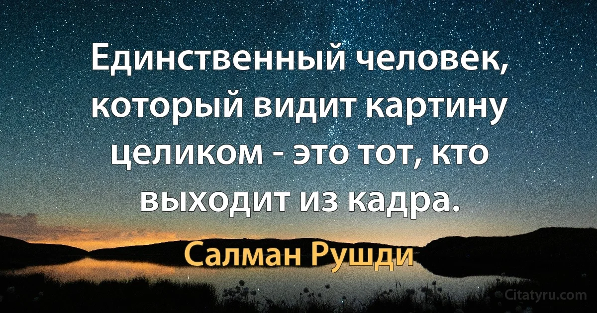 Единственный человек, который видит картину целиком - это тот, кто выходит из кадра. (Салман Рушди)