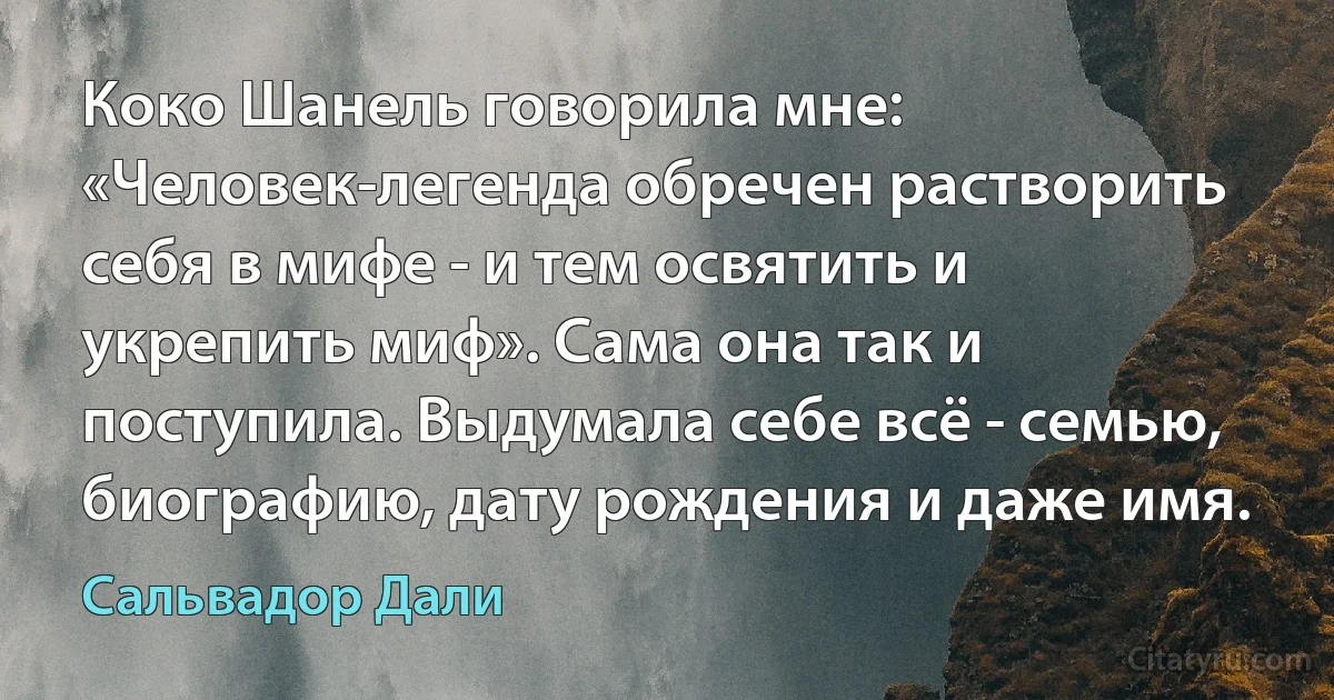 Коко Шанель говорила мне: «Человек-легенда обречен растворить себя в мифе - и тем освятить и укрепить миф». Сама она так и поступила. Выдумала себе всё - семью, биографию, дату рождения и даже имя. (Сальвадор Дали)