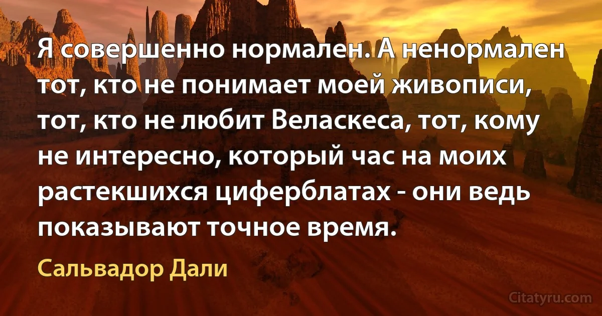 Я совершенно нормален. А ненормален тот, кто не понимает моей живописи, тот, кто не любит Веласкеса, тот, кому не интересно, который час на моих растекшихся циферблатах - они ведь показывают точное время. (Сальвадор Дали)