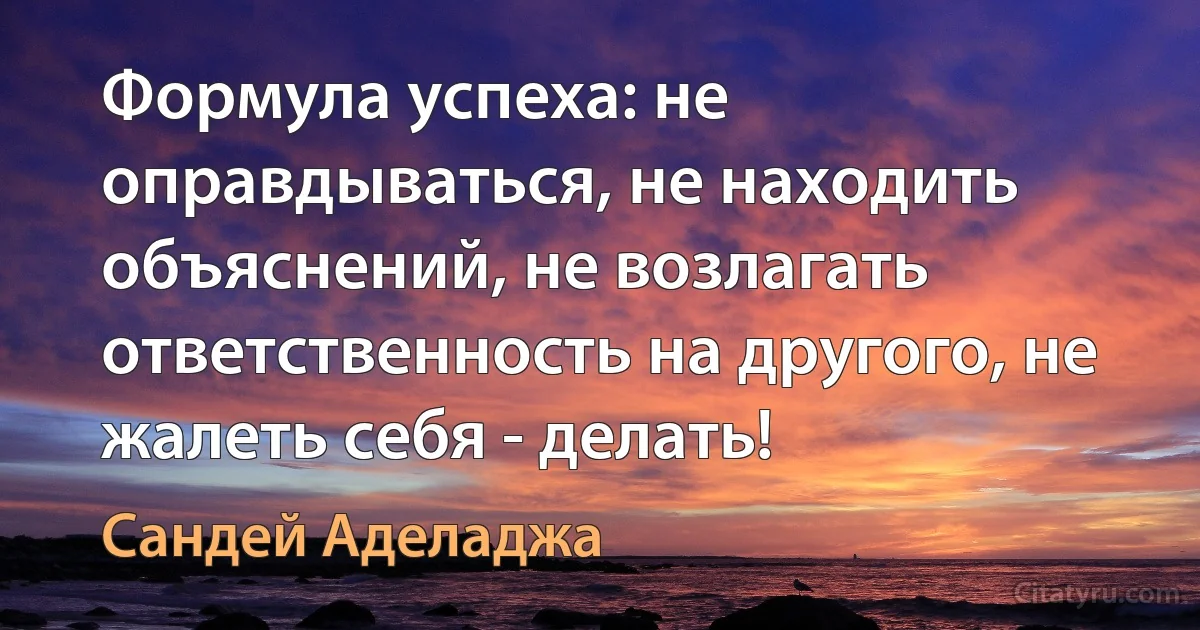 Формула успеха: не оправдываться, не находить объяснений, не возлагать ответственность на другого, не жалеть себя - делать! (Сандей Аделаджа)