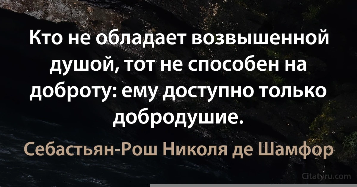 Кто не обладает возвышенной душой, тот не способен на доброту: ему доступно только добродушие. (Себастьян-Рош Николя де Шамфор)