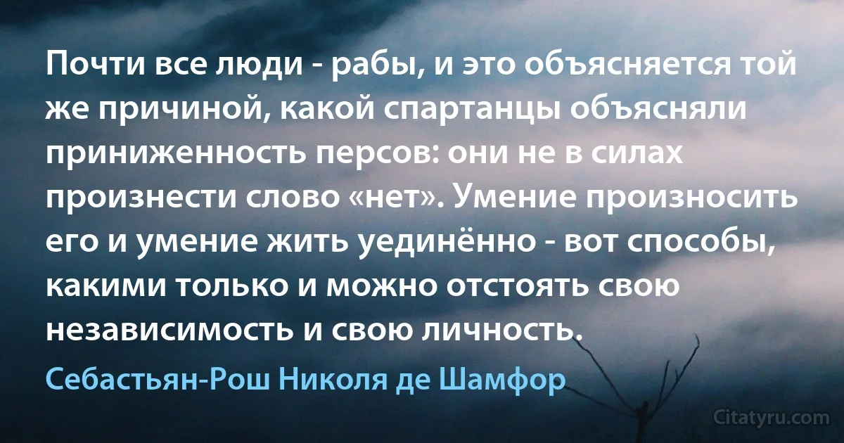 Почти все люди - рабы, и это объясняется той же причиной, какой спартанцы объясняли приниженность персов: они не в силах произнести слово «нет». Умение произносить его и умение жить уединённо - вот способы, какими только и можно отстоять свою независимость и свою личность. (Себастьян-Рош Николя де Шамфор)