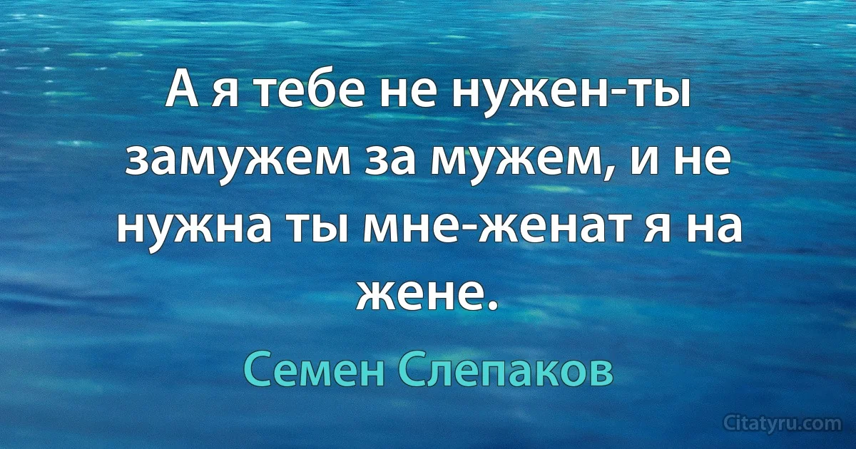 А я тебе не нужен-ты замужем за мужем, и не нужна ты мне-женат я на жене. (Семен Слепаков)