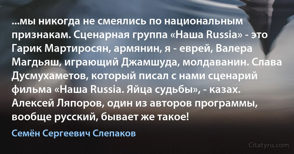 ...мы никогда не смеялись по национальным признакам. Сценарная группа «Наша Russia» - это Гарик Мартиросян, армянин, я - еврей, Валера Магдьяш, играющий Джамшуда, молдаванин. Слава Дусмухаметов, который писал с нами сценарий фильма «Наша Russia. Яйца судьбы», - казах. Алексей Ляпоров, один из авторов программы, вообще русский, бывает же такое! (Семён Сергеевич Слепаков)