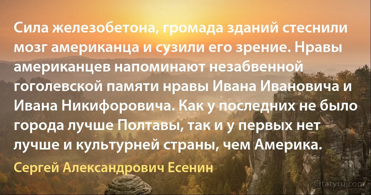 Сила железобетона, громада зданий стеснили мозг американца и сузили его зрение. Нравы американцев напоминают незабвенной гоголевской памяти нравы Ивана Ивановича и Ивана Никифоровича. Как у последних не было города лучше Полтавы, так и у первых нет лучше и культурней страны, чем Америка. (Сергей Александрович Есенин)