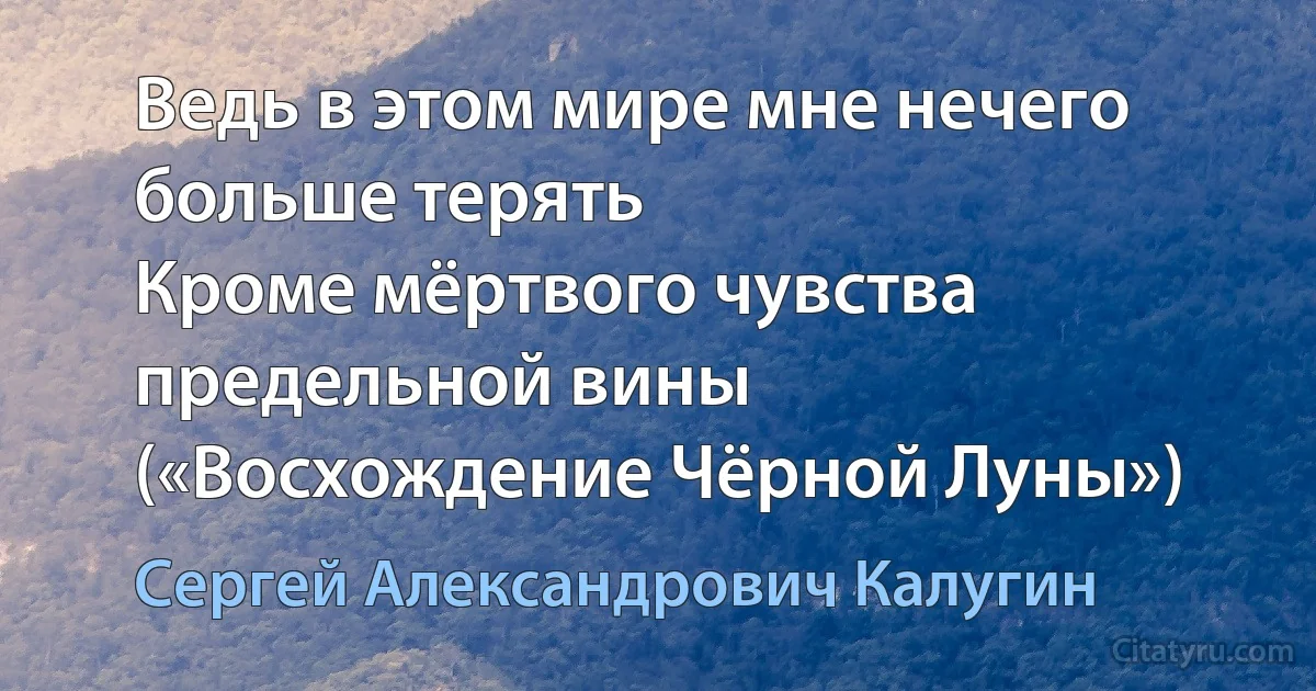 Ведь в этом мире мне нечего больше терять
Кроме мёртвого чувства предельной вины («Восхождение Чёрной Луны») (Сергей Александрович Калугин)