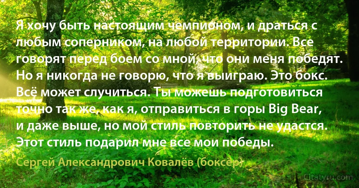 Я хочу быть настоящим чемпионом, и драться с любым соперником, на любой территории. Все говорят перед боем со мной, что они меня победят. Но я никогда не говорю, что я выиграю. Это бокс. Всё может случиться. Ты можешь подготовиться точно так же, как я, отправиться в горы Big Bear, и даже выше, но мой стиль повторить не удастся. Этот стиль подарил мне все мои победы. (Сергей Александрович Ковалёв (боксёр))