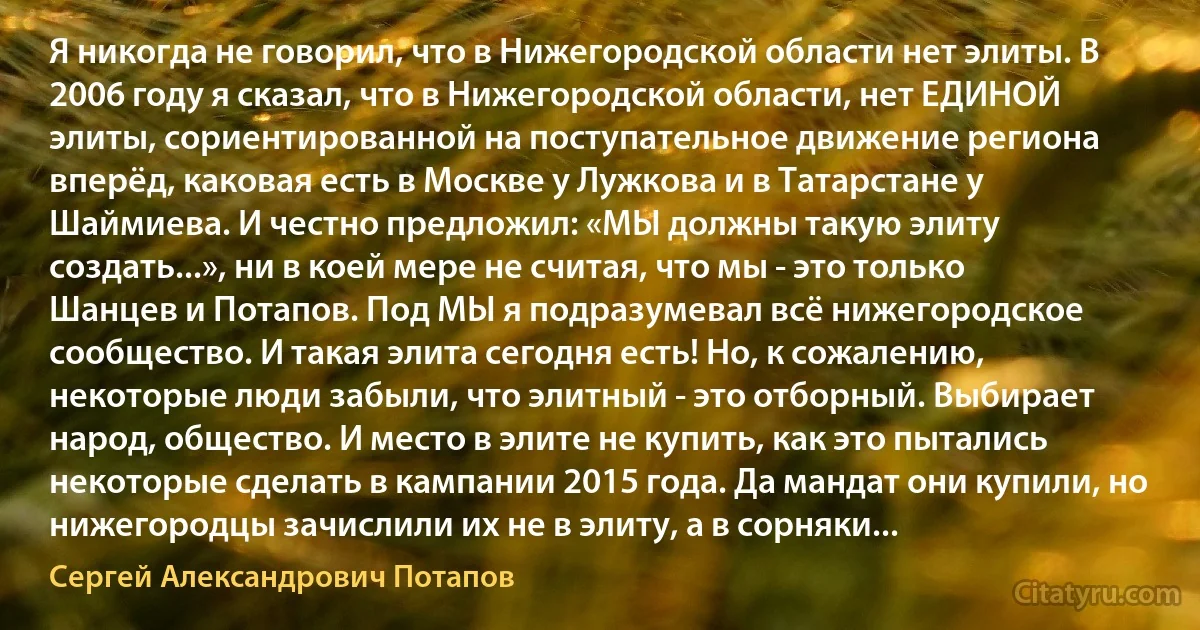 Я никогда не говорил, что в Нижегородской области нет элиты. В 2006 году я сказал, что в Нижегородской области, нет ЕДИНОЙ элиты, сориентированной на поступательное движение региона вперёд, каковая есть в Москве у Лужкова и в Татарстане у Шаймиева. И честно предложил: «МЫ должны такую элиту создать...», ни в коей мере не считая, что мы - это только Шанцев и Потапов. Под МЫ я подразумевал всё нижегородское сообщество. И такая элита сегодня есть! Но, к сожалению, некоторые люди забыли, что элитный - это отборный. Выбирает народ, общество. И место в элите не купить, как это пытались некоторые сделать в кампании 2015 года. Да мандат они купили, но нижегородцы зачислили их не в элиту, а в сорняки... (Сергей Александрович Потапов)