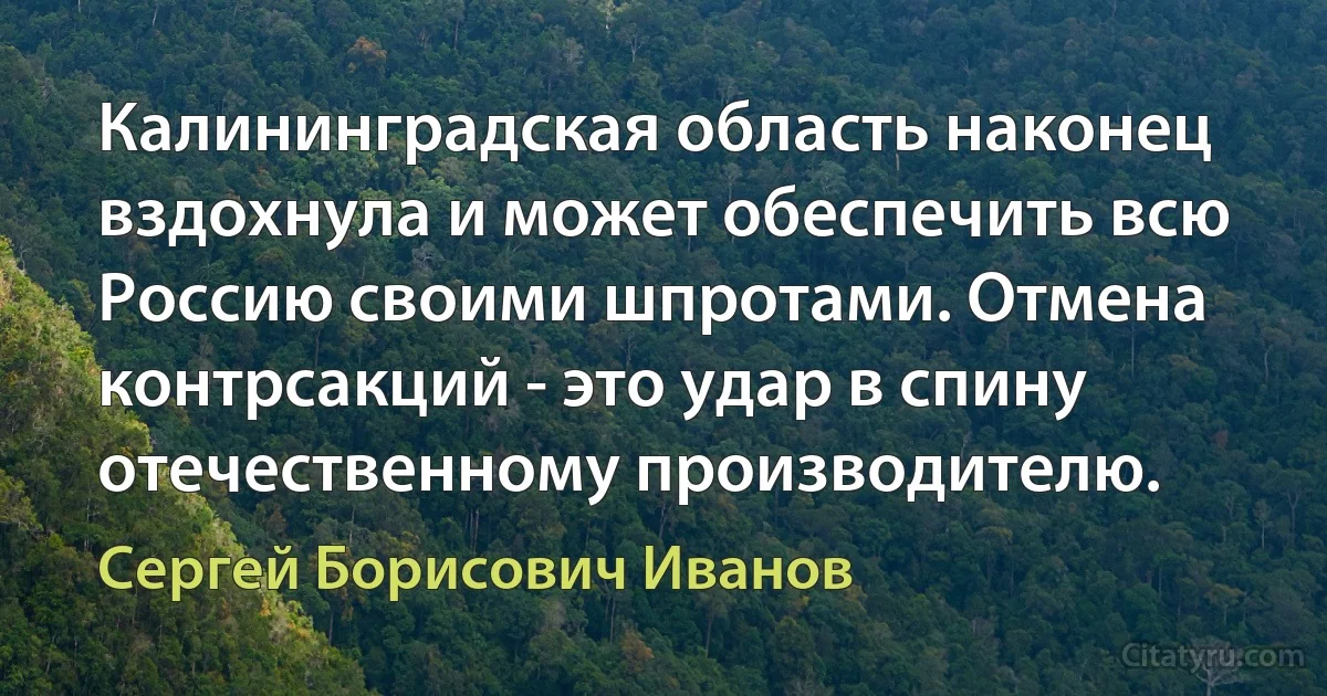 Калининградская область наконец вздохнула и может обеспечить всю Россию своими шпротами. Отмена контрсакций - это удар в спину отечественному производителю. (Сергей Борисович Иванов)